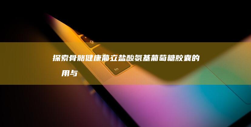 探索骨骼健康：葡立盐酸氨基葡萄糖胶囊的效用与优势