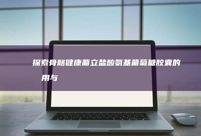 探索骨骼健康：葡立盐酸氨基葡萄糖胶囊的效用与优势